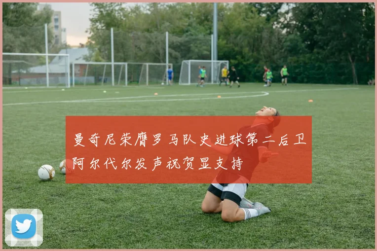 曼奇尼荣膺罗马队史进球第二后卫阿尔代尔发声祝贺显支持