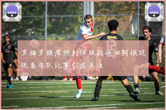 罗梅罗缺席热刺保级战返回阿根廷观看母队比赛引发关注