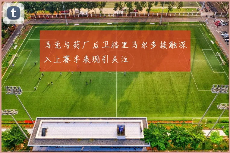 马竞与药厂后卫格里马尔多接触深入上赛季表现引关注