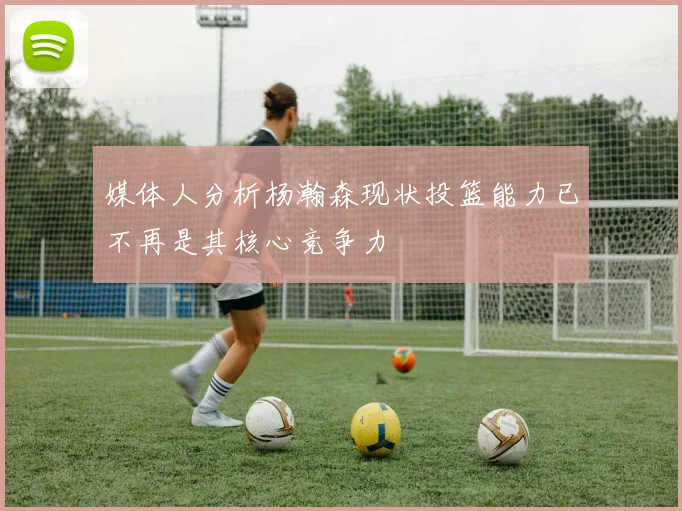 媒体人分析杨瀚森现状投篮能力已不再是其核心竞争力