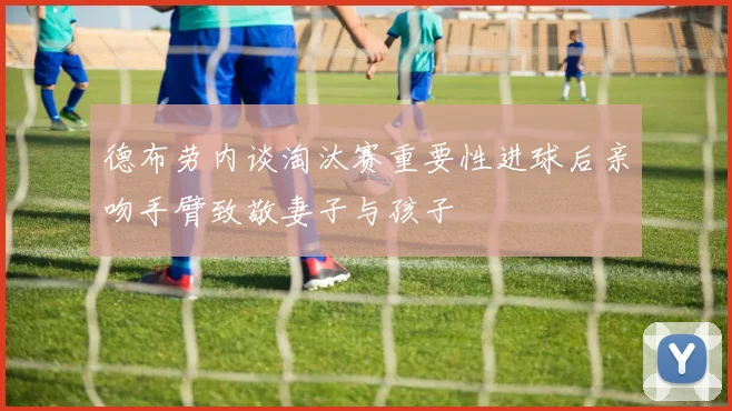 德布劳内谈淘汰赛重要性进球后亲吻手臂致敬妻子与孩子