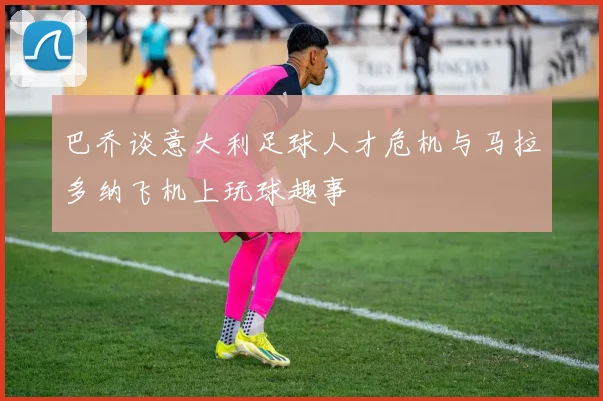 巴乔谈意大利足球人才危机与马拉多纳飞机上玩球趣事