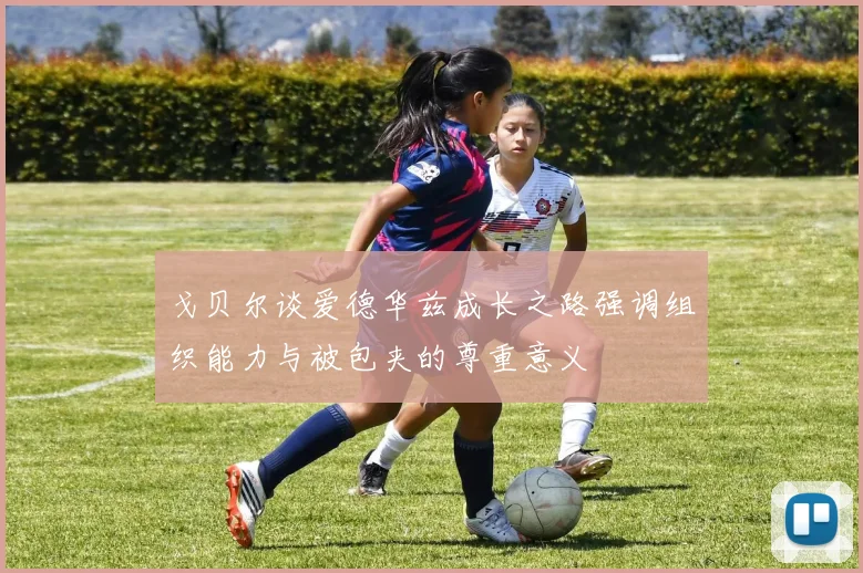 戈贝尔谈爱德华兹成长之路强调组织能力与被包夹的尊重意义