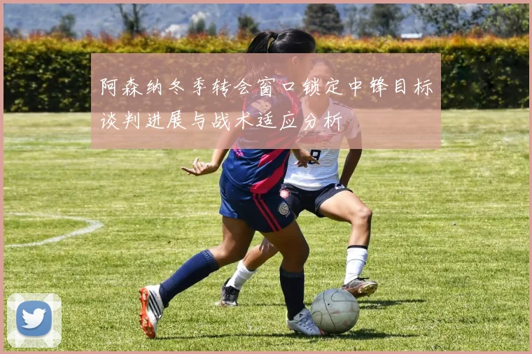 阿森纳冬季转会窗口锁定中锋目标谈判进展与战术适应分析