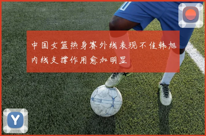 中国女篮热身赛外线表现不佳韩旭内线支撑作用愈加明显