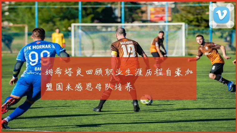 姆希塔良回顾职业生涯历程自豪加盟国米感恩母队培养