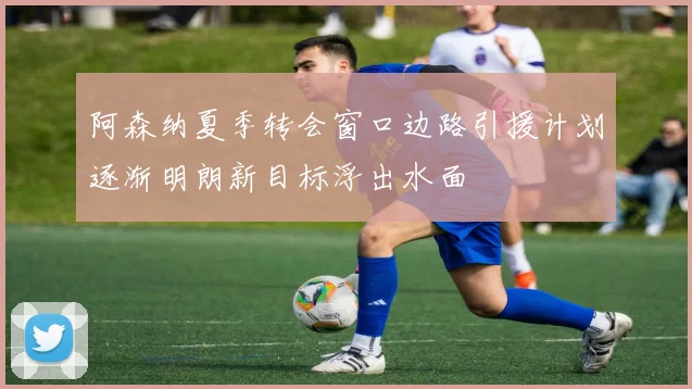 阿森纳夏季转会窗口边路引援计划逐渐明朗新目标浮出水面