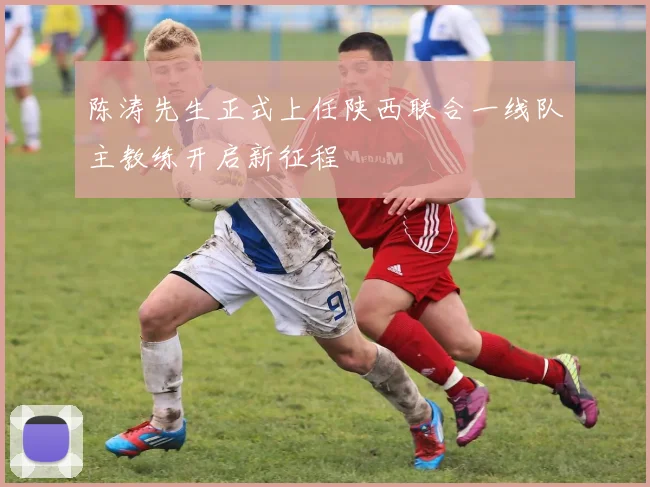 陈涛先生正式上任陕西联合一线队主教练开启新征程