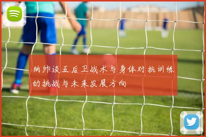 纳帅谈五后卫战术与身体对抗训练的挑战与未来发展方向
