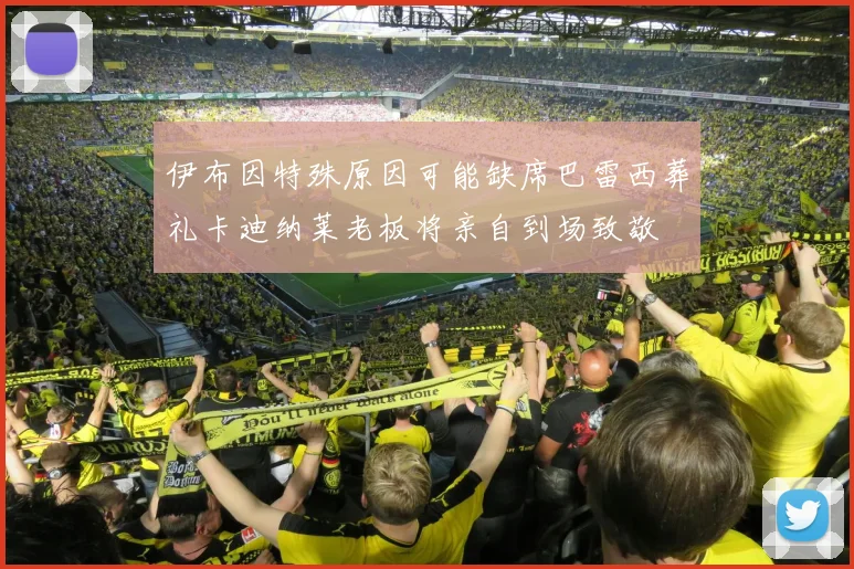 伊布因特殊原因可能缺席巴雷西葬礼卡迪纳莱老板将亲自到场致敬