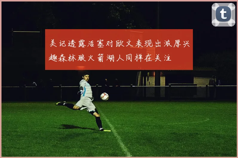 美记透露活塞对欧文表现出浓厚兴趣森林狼火箭湖人同样在关注