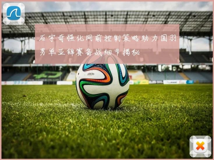 石宇奇强化网前控制策略助力国羽男单亚锦赛备战细节揭秘