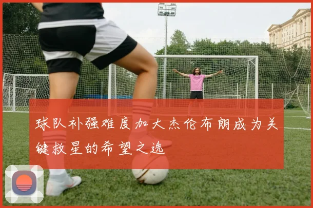 球队补强难度加大杰伦布朗成为关键救星的希望之选