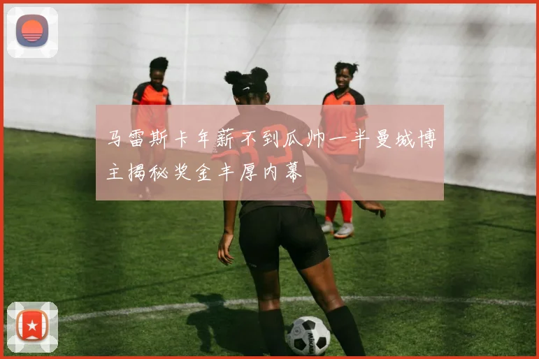 马雷斯卡年薪不到瓜帅一半曼城博主揭秘奖金丰厚内幕