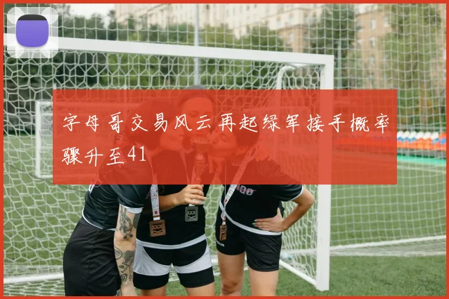 字母哥交易风云再起绿军接手概率骤升至41