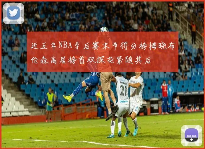 近五年NBA季后赛末节得分榜揭晓布伦森高居榜首双探花紧随其后