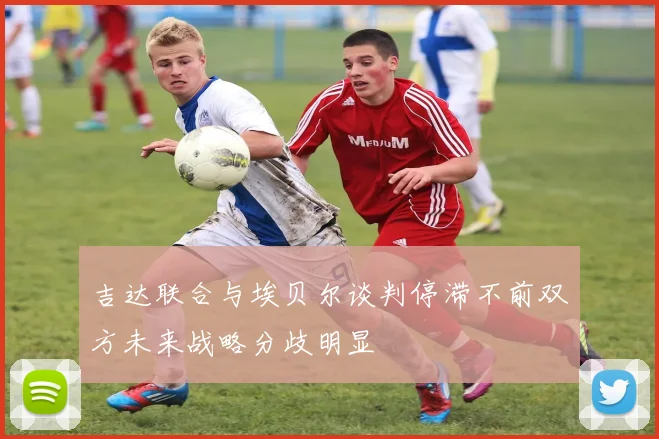 吉达联合与埃贝尔谈判停滞不前双方未来战略分歧明显