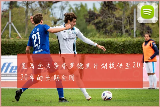 皇马全力争夺罗德里计划提供至2030年的长期合同