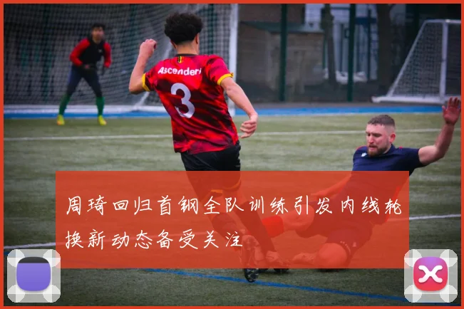 周琦回归首钢全队训练引发内线轮换新动态备受关注