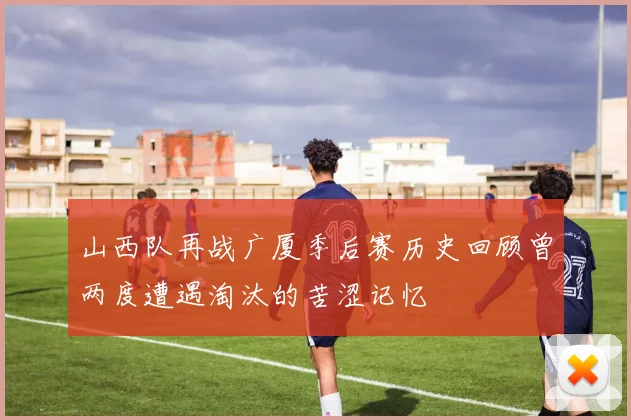 山西队再战广厦季后赛历史回顾曾两度遭遇淘汰的苦涩记忆