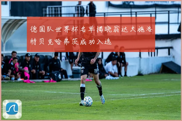 德国队世界杯名单揭晓翁达夫施洛特贝克哈弗茨成功入选