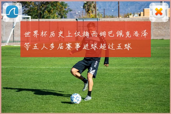 世界杯历史上仅梅西姆巴佩克洛泽等五人多届赛事进球超过五球