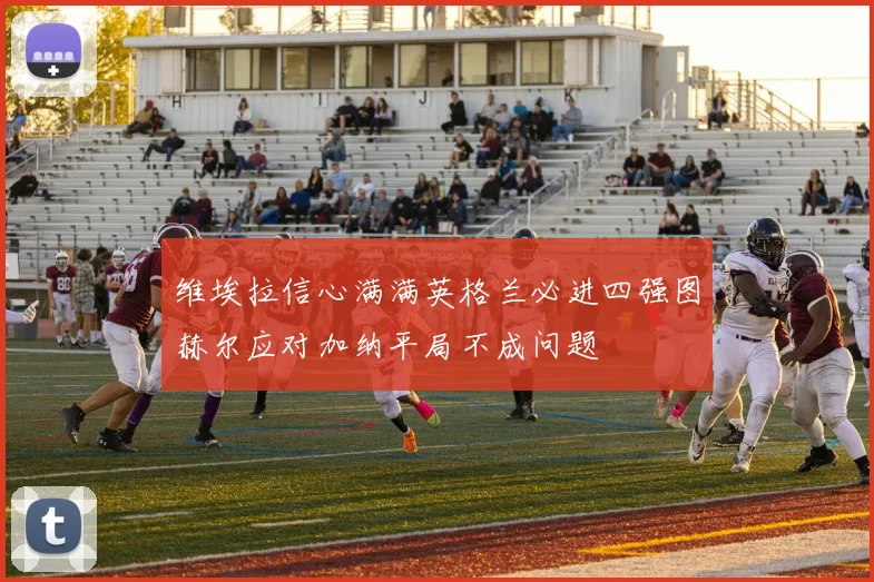 维埃拉信心满满英格兰必进四强图赫尔应对加纳平局不成问题