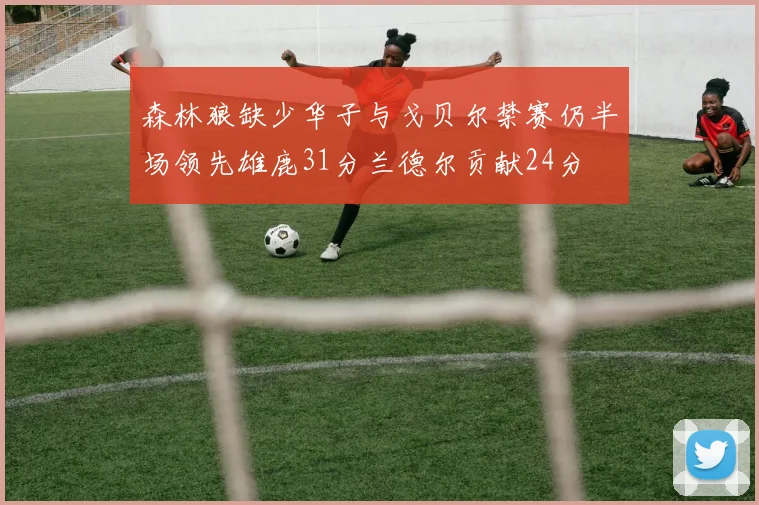 森林狼缺少华子与戈贝尔禁赛仍半场领先雄鹿31分兰德尔贡献24分
