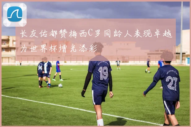长友佑都赞梅西C罗同龄人表现卓越为世界杯增光添彩
