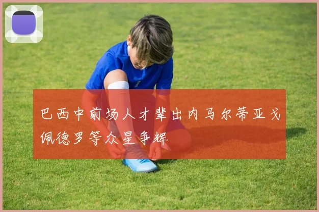 巴西中前场人才辈出内马尔蒂亚戈佩德罗等众星争辉