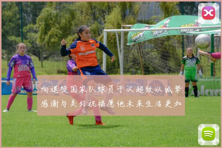 向退役国家队球员于汉超致以诚挚感谢与美好祝福愿他未来生活更加精彩