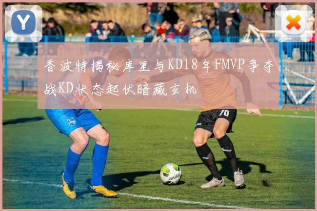香波特揭秘库里与KD18年FMVP争夺战KD状态起伏暗藏玄机