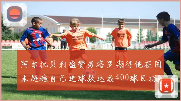 阿尔托贝利盛赞劳塔罗期待他在国米超越自己进球数达成400球目标