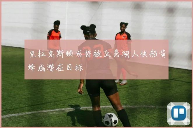克拉克斯顿或将被交易湖人快船黄蜂成潜在目标
