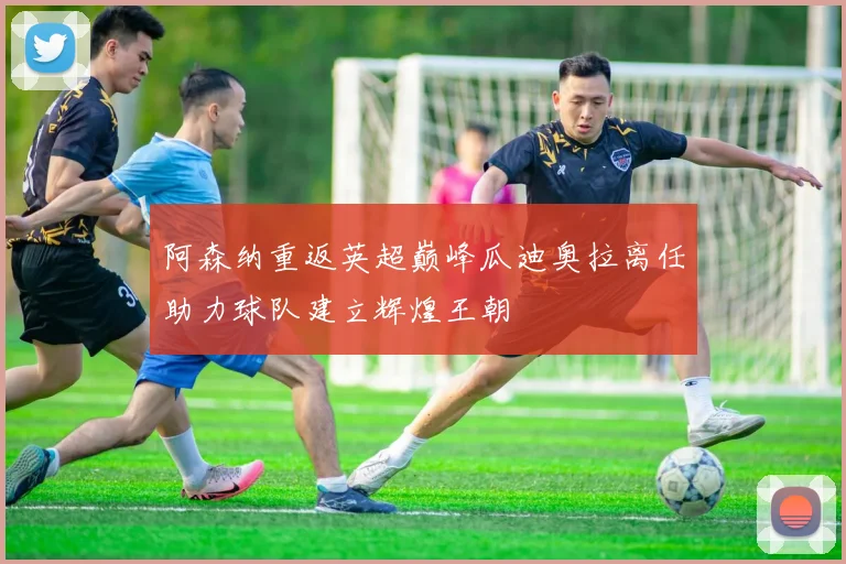 阿森纳重返英超巅峰瓜迪奥拉离任助力球队建立辉煌王朝