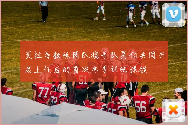 莫拉与教练团队携手队员们共同开启上任后的首次冬季训练课程