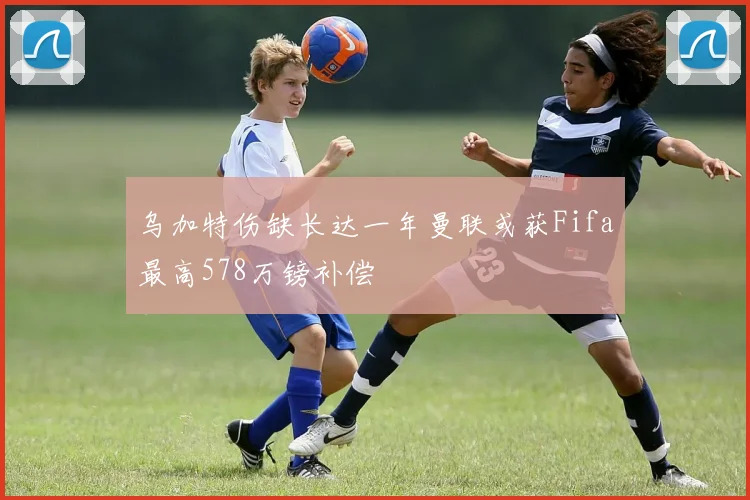 乌加特伤缺长达一年曼联或获Fifa最高578万镑补偿
