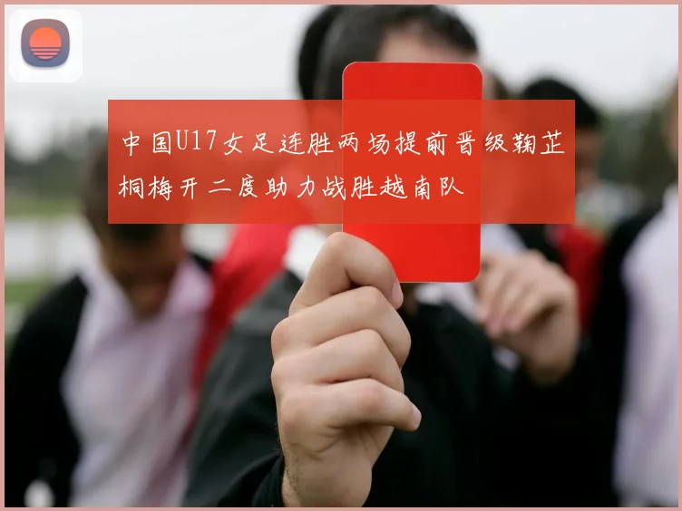 中国U17女足连胜两场提前晋级鞠芷桐梅开二度助力战胜越南队