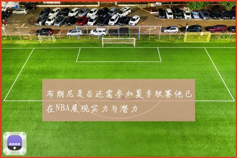 布朗尼是否还需参加夏季联赛他已在NBA展现实力与潜力