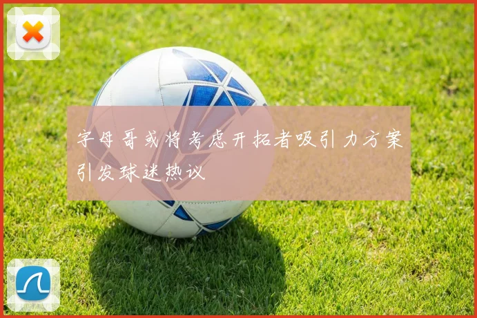 字母哥或将考虑开拓者吸引力方案引发球迷热议
