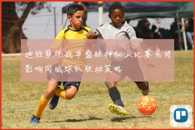 迪班萨观战华盛顿神秘人比赛或将影响同城球队联动策略
