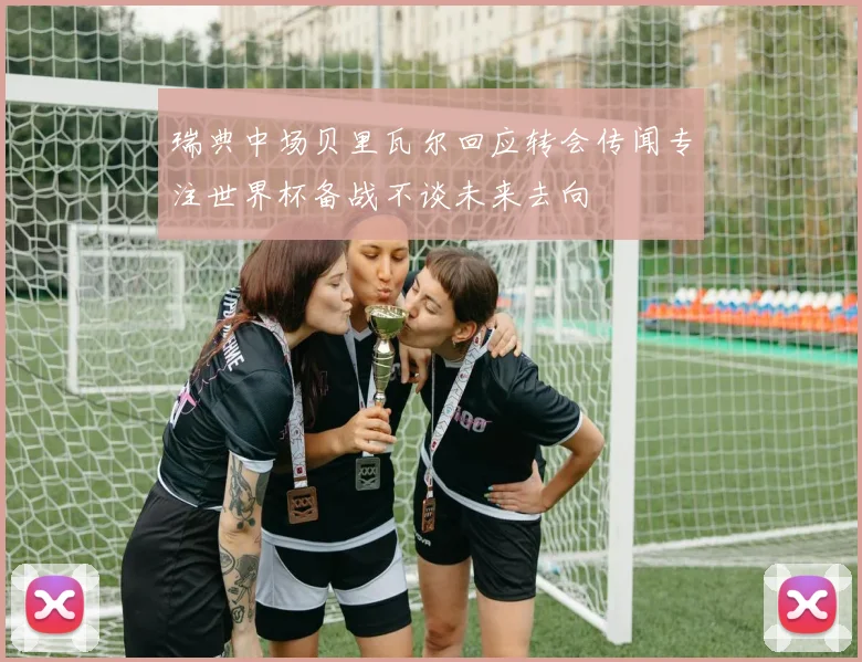 瑞典中场贝里瓦尔回应转会传闻专注世界杯备战不谈未来去向