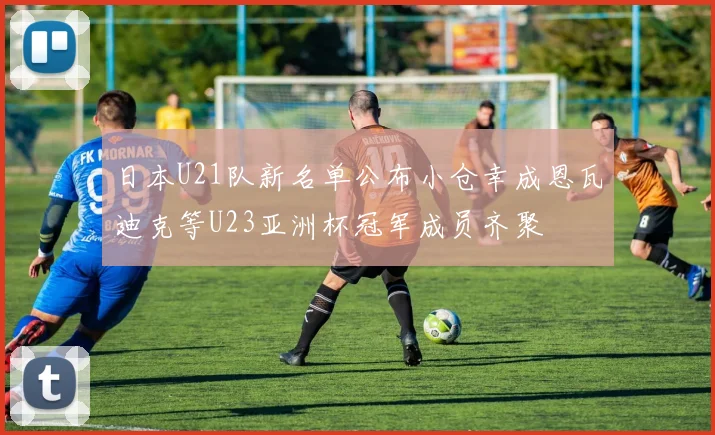 日本U21队新名单公布小仓幸成恩瓦迪克等U23亚洲杯冠军成员齐聚