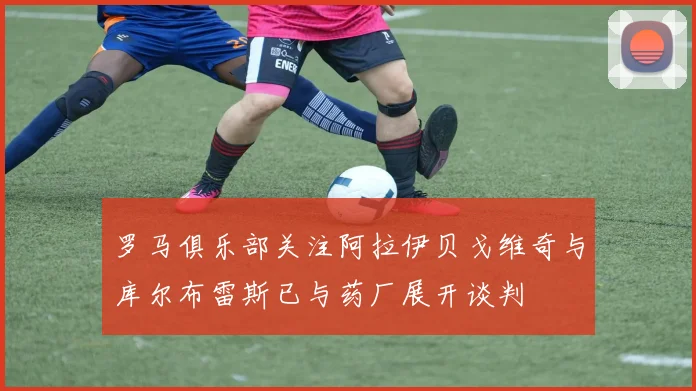 罗马俱乐部关注阿拉伊贝戈维奇与库尔布雷斯已与药厂展开谈判