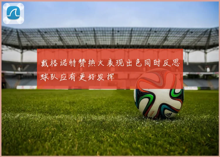 戴格诺特赞热火表现出色同时反思球队应有更好发挥