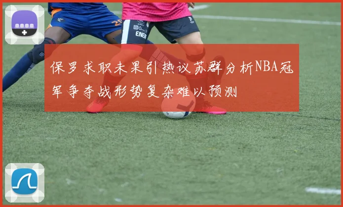 保罗求职未果引热议苏群分析NBA冠军争夺战形势复杂难以预测